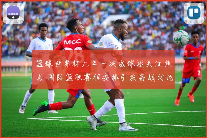 篮球世界杯几年一次成球迷关注焦点 国际篮联赛程安排引发备战讨论