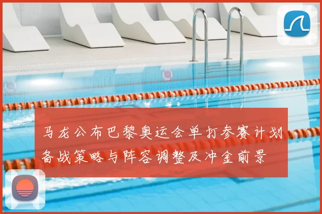 马龙公布巴黎奥运会单打参赛计划备战策略与阵容调整及冲金前景