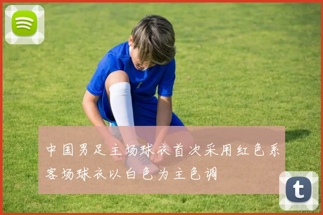 中国男足主场球衣首次采用红色系客场球衣以白色为主色调