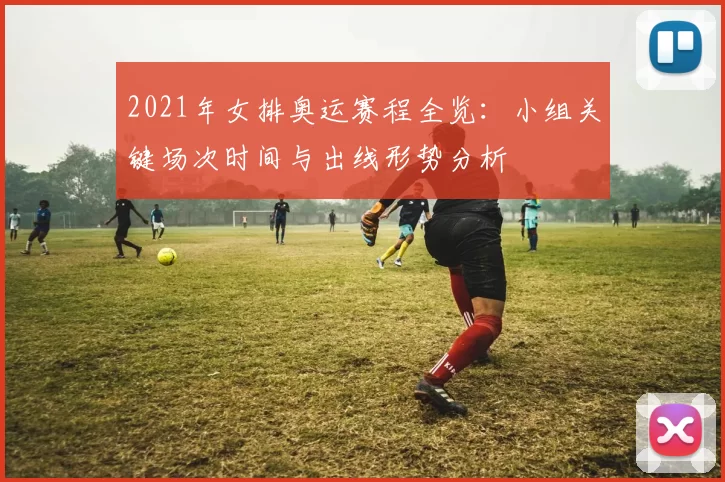 2021年女排奥运赛程全览：小组关键场次时间与出线形势分析