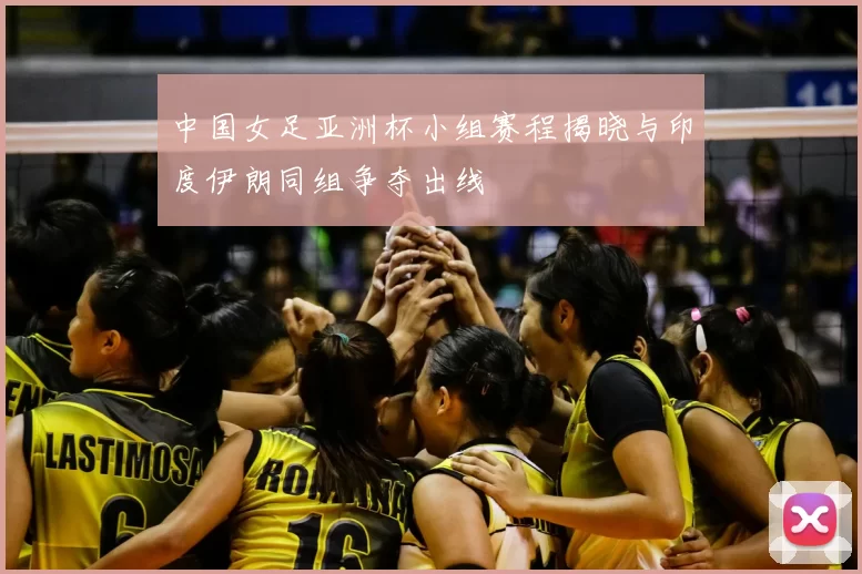 中国女足亚洲杯小组赛程揭晓与印度伊朗同组争夺出线