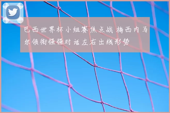 巴西世界杯小组赛焦点战 梅西内马尔领衔强强对话左右出线形势