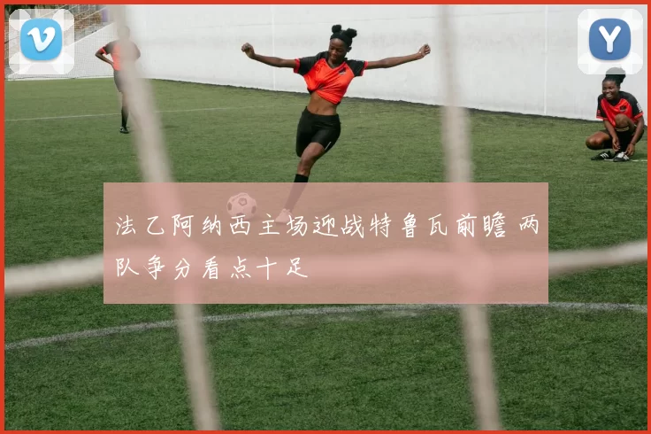 法乙阿纳西主场迎战特鲁瓦前瞻 两队争分看点十足