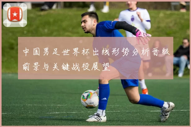 中国男足世界杯出线形势分析晋级前景与关键战役展望