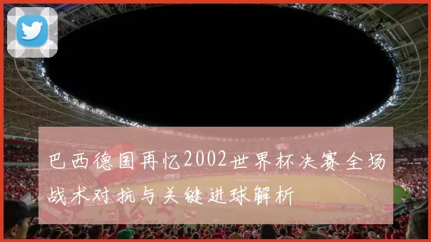 巴西德国再忆2002世界杯决赛全场战术对抗与关键进球解析