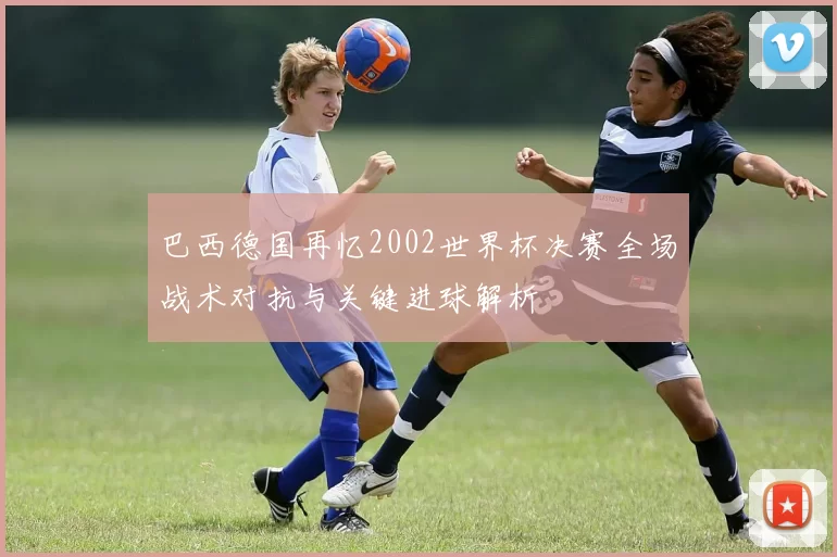巴西德国再忆2002世界杯决赛全场战术对抗与关键进球解析
