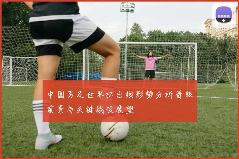 中国男足世界杯出线形势分析晋级前景与关键战役展望