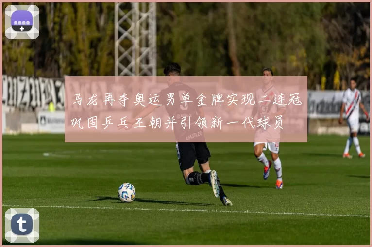 马龙再夺奥运男单金牌实现二连冠巩固乒乓王朝并引领新一代球员