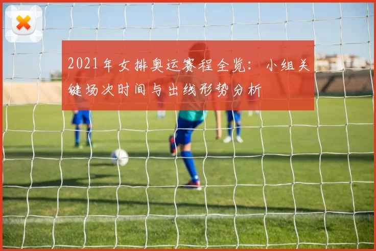 2021年女排奥运赛程全览：小组关键场次时间与出线形势分析