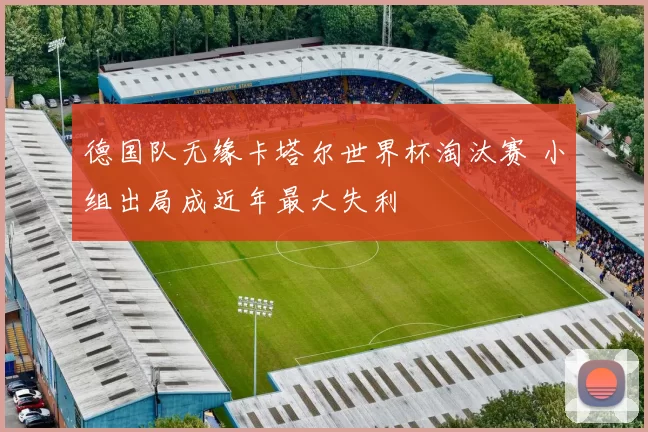 德国队无缘卡塔尔世界杯淘汰赛 小组出局成近年最大失利