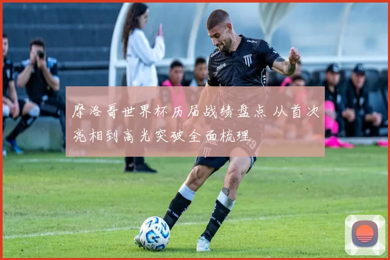 摩洛哥世界杯历届战绩盘点 从首次亮相到高光突破全面梳理