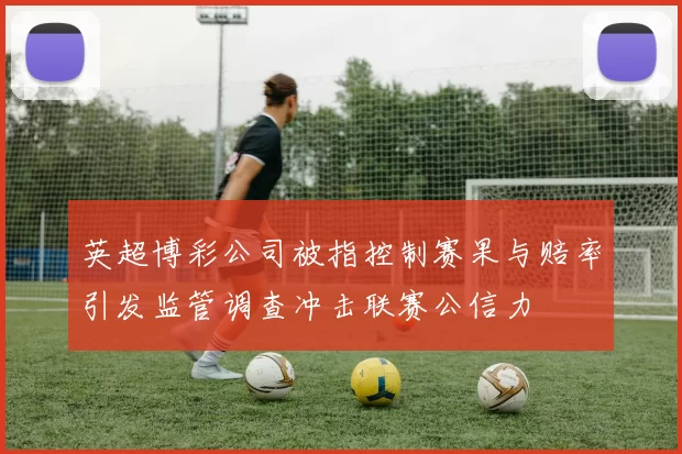 英超博彩公司被指控制赛果与赔率引发监管调查冲击联赛公信力
