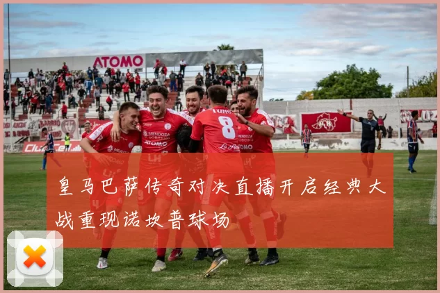 皇马巴萨传奇对决直播开启经典大战重现诺坎普球场