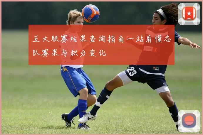 五大联赛结果查询指南一站看懂各队赛果与积分变化