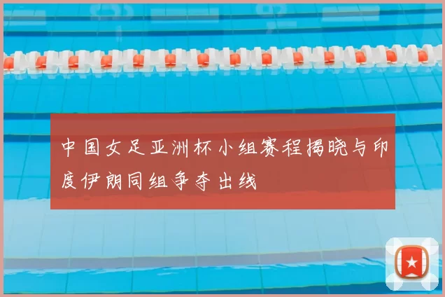 中国女足亚洲杯小组赛程揭晓与印度伊朗同组争夺出线