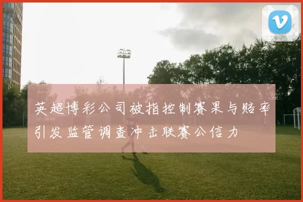 英超博彩公司被指控制赛果与赔率引发监管调查冲击联赛公信力