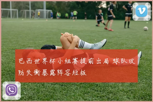 巴西世界杯小组赛提前出局 球队攻防失衡暴露阵容短板
