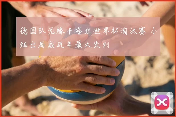 德国队无缘卡塔尔世界杯淘汰赛 小组出局成近年最大失利