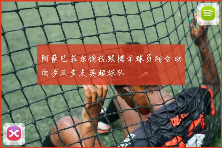 阿萨巴菲尔德视频揭示球员转会动向涉及多支英超球队