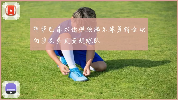 阿萨巴菲尔德视频揭示球员转会动向涉及多支英超球队