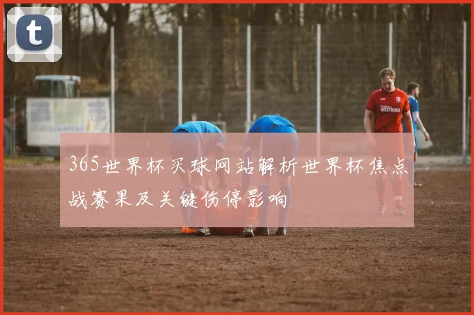 365世界杯买球网站解析世界杯焦点战赛果及关键伤停影响