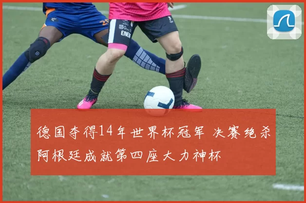 德国夺得14年世界杯冠军 决赛绝杀阿根廷成就第四座大力神杯