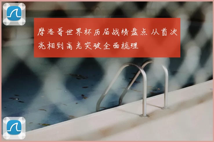 摩洛哥世界杯历届战绩盘点 从首次亮相到高光突破全面梳理