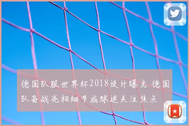 德国队服世界杯2018设计曝光 德国队备战亮相细节成球迷关注焦点