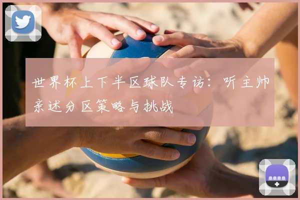 世界杯上下半区球队专访:听主帅亲述分区策略与挑战