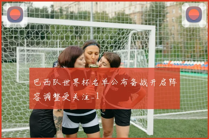 巴西队世界杯名单公布备战开启阵容调整受关注_1