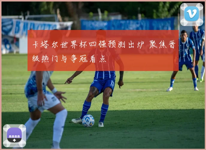 卡塔尔世界杯四强预测出炉 聚焦晋级热门与争冠看点