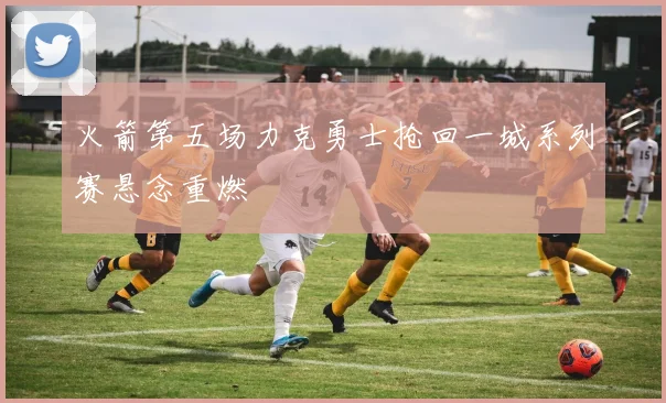 火箭第五场力克勇士抢回一城系列赛悬念重燃