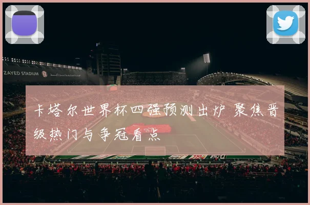 卡塔尔世界杯四强预测出炉 聚焦晋级热门与争冠看点